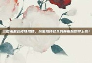 三国杀赵云皮肤揭晓，玩家期待已久的新皮肤即将上线！