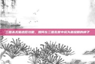 三国杀无脑忠臣攻略，如何在三国乱世中成为最耀眼的棋子