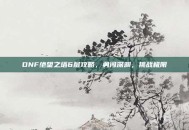 DNF绝望之塔6层攻略，勇闯深渊，挑战极限