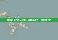 女鬼剑预约等级攻略，解锁新境界，提升战斗力