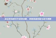 赵云传纵横天下游戏攻略，掌握英雄技能与战斗策略