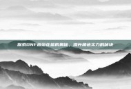 探索DNF蔷薇花篮的奥秘，提升角色实力的秘诀