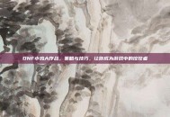 DNF小鸡大作战，策略与技巧，让你成为游戏中的佼佼者