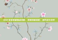 DNF女圣职者加点攻略，掌握技能搭配，提升战斗效率