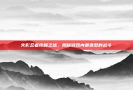 火影忍者终极之战，揭秘游戏内最激烈的战斗