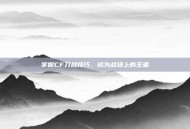 掌握CF刀战技巧，成为战场上的王者