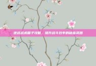 逆战战术箱子攻略，提升战斗效率的秘密武器