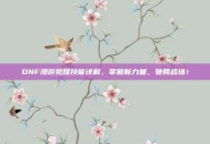 DNF漫游觉醒技能详解，掌握新力量，驰骋战场！