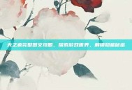 天之痕完整图文攻略，探索游戏世界，解锁隐藏秘密