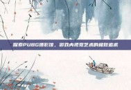 探索PUBG摄影馆，游戏内视觉艺术的极致追求