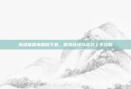 英雄联盟电脑版下载，精准选择与高效上手攻略