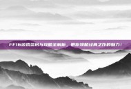FF16游戏资讯与攻略全解析，带你领略经典之作的魅力！