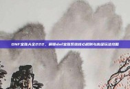 DNF宝珠大全222，解锁dnf宝珠系统核心规则与高级玩法攻略