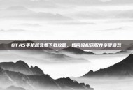 GTA5手机版免费下载攻略，如何轻松获取并享受游戏