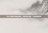 DNF武极90加点攻略，掌握核心技能，打造最强职业