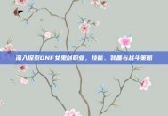 深入探索DNF女鬼剑职业，技能、装备与战斗策略