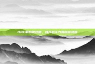 DNF聚合弹攻略，提升战斗力的秘密武器
