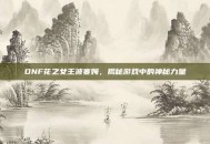 DNF花之女王波塞姆，揭秘游戏中的神秘力量