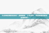 斗战神配置要求高吗？深度解析，十年老游，你的电脑还能轻松驾驭吗？