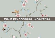 掌握DNF地狱三头犬的终极攻略，成为游戏中的霸主！