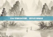 DNF装备合成攻略，提升战力的秘诀