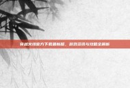 穿越火线官方下载最新版，游戏资讯与攻略全解析