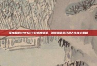 深度解析DNFNPC好感度体系，解锁角色羁绊最大化核心策略