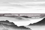 英雄联盟皮肤大揭秘，如何挑选与收藏你的专属英雄？
