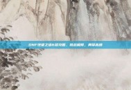 DNF绝望之塔6层攻略，挑战极限，勇攀高峰