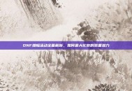 DNF增幅活动全面解析，如何最大化你的装备潜力