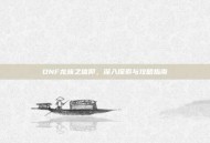 DNF龙族之信仰，深入探索与攻略指南