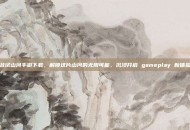 且试山河手游下载，解锁这片山河的无限可能，沉浸开启 gameplay 新体验