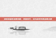 洛奇英雄传法师攻略，掌握技巧，成为游戏中的法师大师