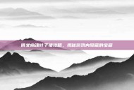 倩女幽魂叶子猪攻略，揭秘游戏内隐藏的宝藏