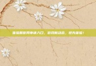 体验服官网申请入口，游戏新动态，抢先体验！