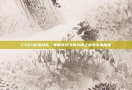 CSGO欧盟战队，策略竞技下的突围之路与未来展望