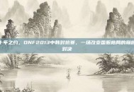 十年之约，DNF2013中韩对抗赛，一场改变国服格局的巅峰对决