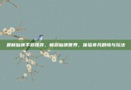 最新仙侠手游推荐，畅游仙侠世界，体验非凡剧情与玩法