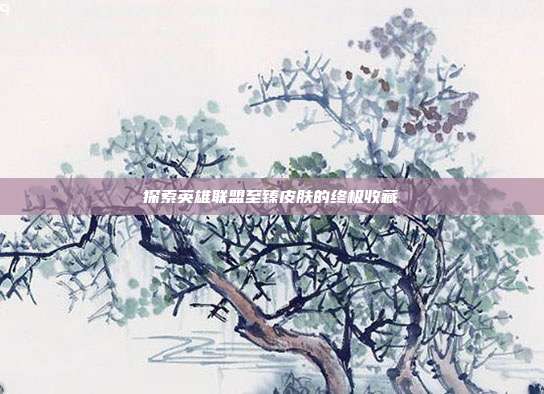 探索英雄联盟至臻皮肤的终极收藏