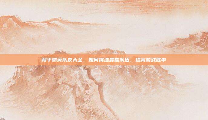和平精英队友大全，如何挑选最佳队伍，提高游戏胜率