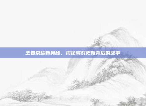 王者荣耀新奥秘，揭秘游戏更新背后的故事
