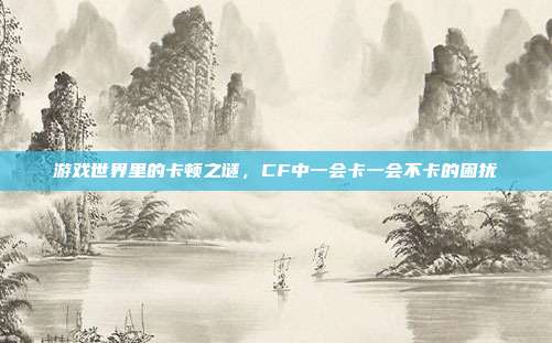 游戏世界里的卡顿之谜,CF中一会卡一会不卡的困扰