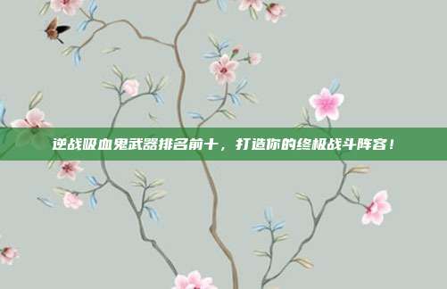 逆战吸血鬼武器排名前十,打造你的终极战斗阵容!