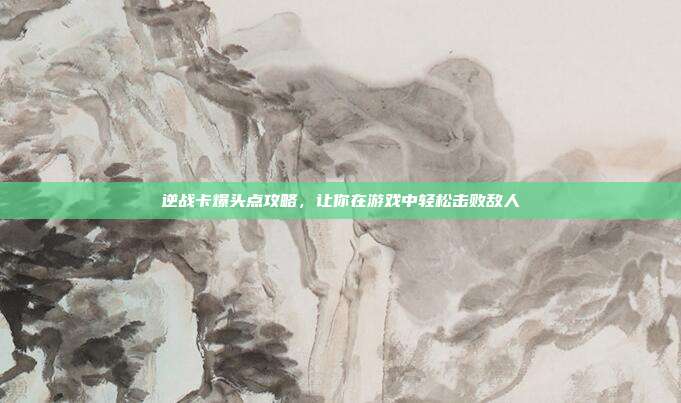 逆战卡爆头点攻略,让你在游戏中轻松击败敌人