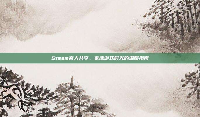 Steam亲人共享,家庭游戏时光的温馨指南