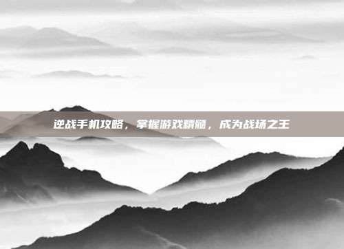 逆战手机攻略,掌握游戏精髓,成为战场之王