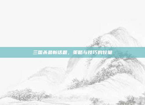 三国杀最新话题,策略与技巧的较量