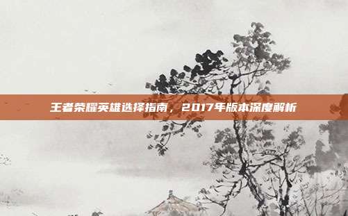 王者荣耀英雄选择指南,2017年版本深度解析