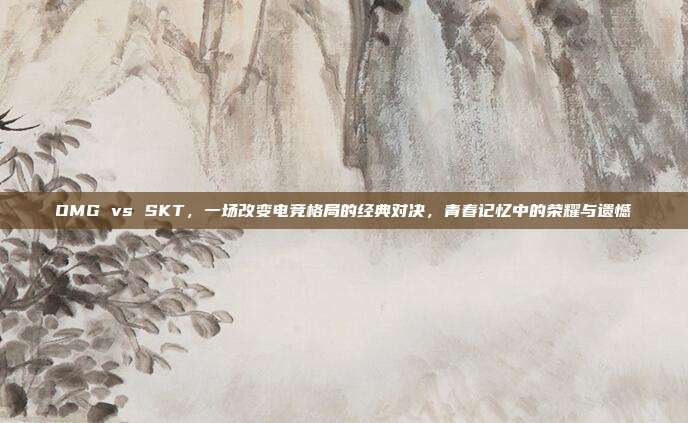 OMG vs SKT，一场改变电竞格局的经典对决，青春记忆中的荣耀与遗憾