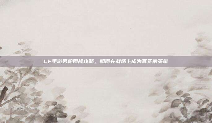 CF手游男枪团战攻略，如何在战场上成为真正的英雄